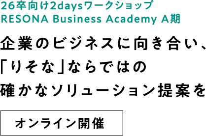 26卒向け2daysインターンシップ RESONA Business Academy A期 企業のビジネスに向き合い、「りそな」ならではの確かなソリューション提案を オンライン開催