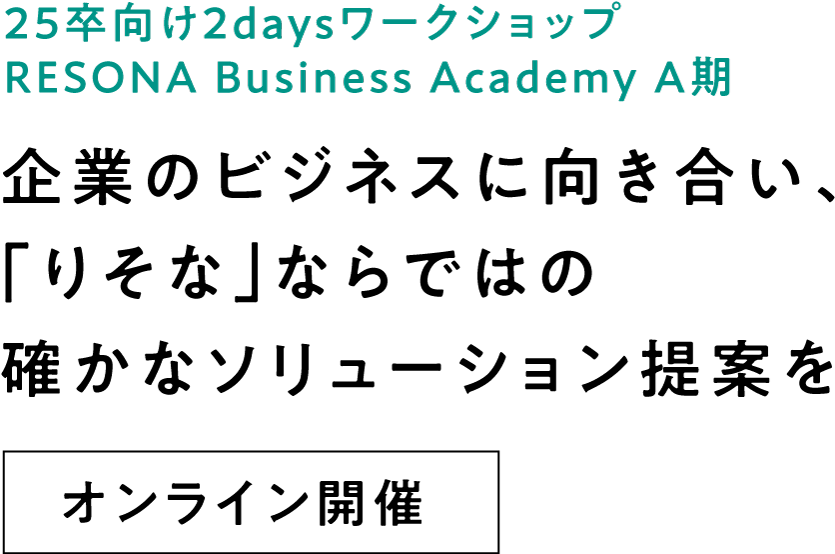 25卒向け2daysインターンシップ RESONA Business Academy A期 企業のビジネスに向き合い、「りそな」ならではの確かなソリューション提案を オンライン開催