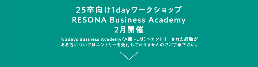 25卒向け1dayワークショップ RESONA Business Academy 2月開催 ※2days Business Academy（A期～E期）へエントリーされた経験がある方についてはエントリーを受付しておりませんのでご了承下さい。